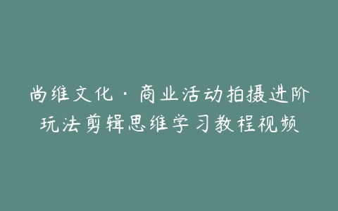 尚维文化·商业活动拍摄进阶玩法剪辑思维学习教程视频-宝藏资源殿