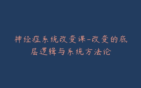 神经症系统改变课-改变的底层逻辑与系统方法论-宝藏资源殿