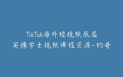 TikTok海外短视频底层实操学士视频课程资源-钧哥-宝藏资源殿
