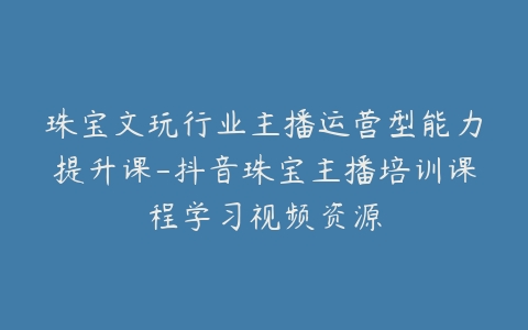 珠宝文玩行业主播运营型能力提升课-抖音珠宝主播培训课程学习视频资源-宝藏资源殿