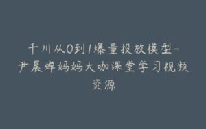 千川从0到1爆量投放模型-尹晨蝉妈妈大咖课堂学习视频资源-宝藏资源殿