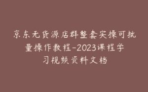 京东无货源店群整套实操可批量操作教程-2023课程学习视频资料文档-宝藏资源殿