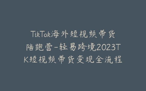 TikTok海外短视频带货陪跑营-轻易跨境2023TK短视频带货变现全流程-宝藏资源殿