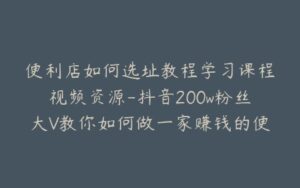 便利店如何选址教程学习课程视频资源-抖音200w粉丝大V教你如何做一家赚钱的便利店-宝藏资源殿