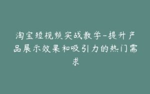 淘宝短视频实战教学-提升产品展示效果和吸引力的热门需求-宝藏资源殿