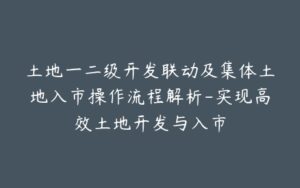 土地一二级开发联动及集体土地入市操作流程解析-实现高效土地开发与入市-宝藏资源殿