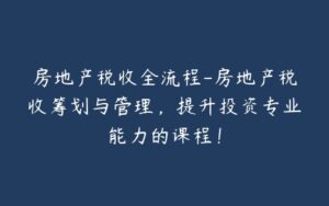 房地产税收全流程-房地产税收筹划与管理,提升投资专业能力的课程!-宝藏资源殿